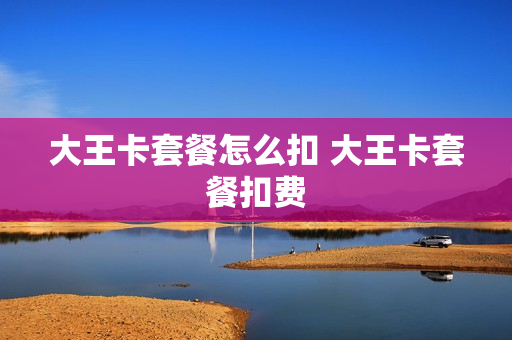 大王卡套餐怎么扣 大王卡套餐扣费