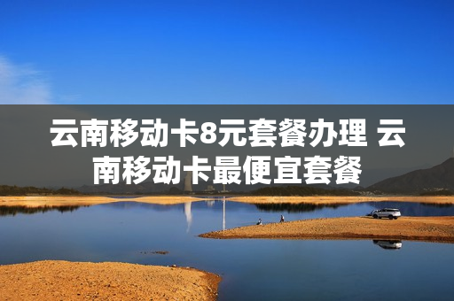 云南移动卡8元套餐办理 云南移动卡最便宜套餐