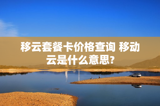 移云套餐卡价格查询 移动云是什么意思?