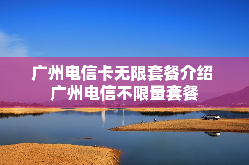 广州电信卡无限套餐介绍 广州电信不限量套餐
