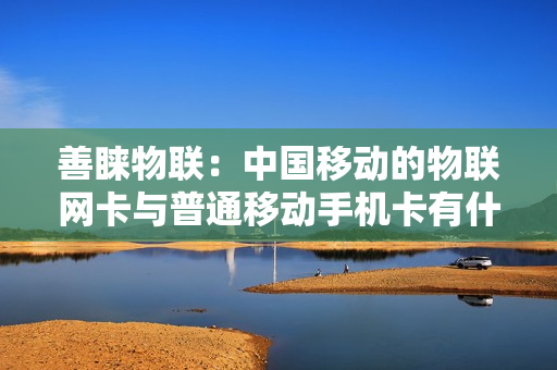 善睐物联：中国移动的物联网卡与普通移动手机卡有什么区别？