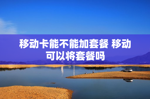 移动卡能不能加套餐 移动可以将套餐吗