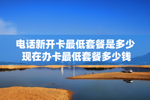 电话新开卡最低套餐是多少 现在办卡最低套餐多少钱
