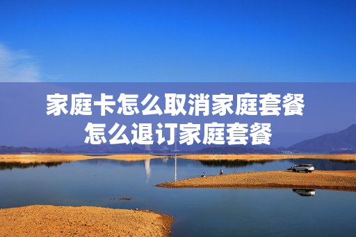 家庭卡怎么取消家庭套餐 怎么退订家庭套餐