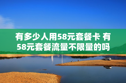 有多少人用58元套餐卡 有58元套餐流量不限量的吗