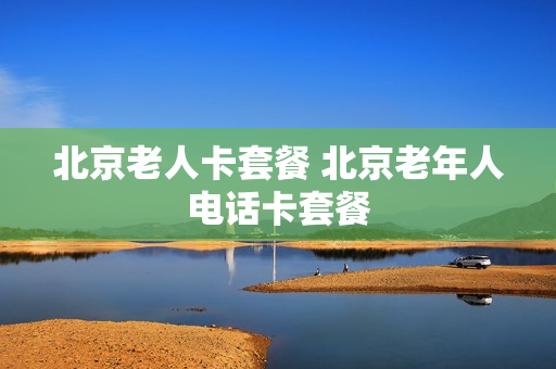 北京老人卡套餐 北京老年人电话卡套餐