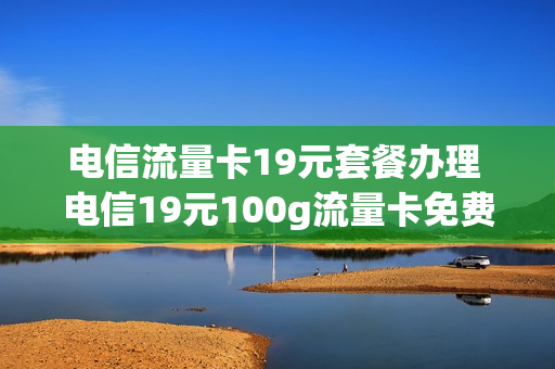 电信流量卡19元套餐办理 电信19元100g流量卡免费申请入口