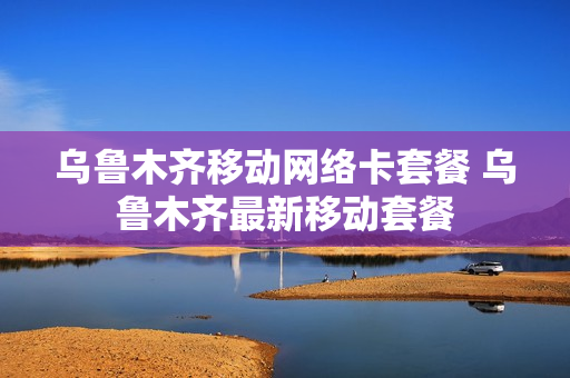 乌鲁木齐移动网络卡套餐 乌鲁木齐最新移动套餐