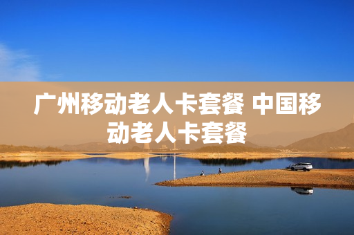 广州移动老人卡套餐 中国移动老人卡套餐