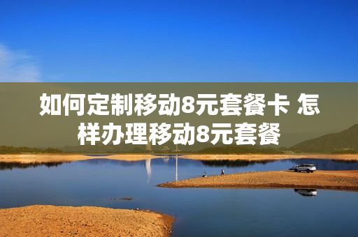 如何定制移动8元套餐卡 怎样办理移动8元套餐