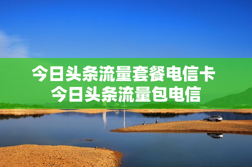 今日头条流量套餐电信卡 今日头条流量包电信