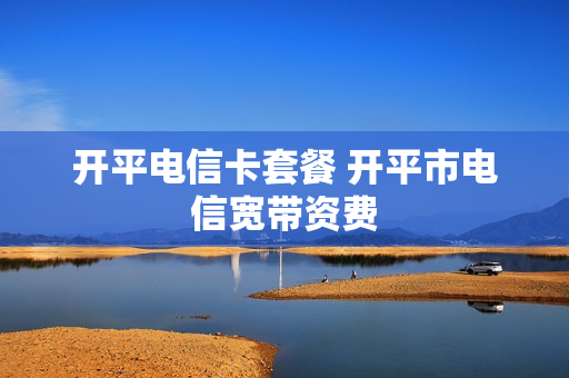开平电信卡套餐 开平市电信宽带资费