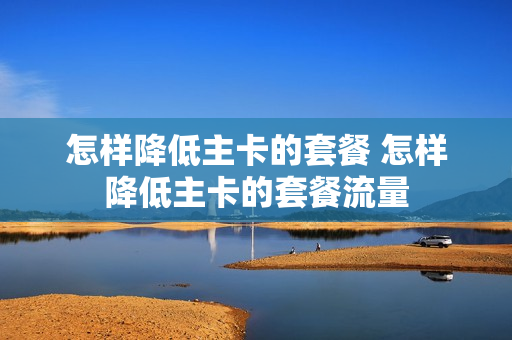 怎样降低主卡的套餐 怎样降低主卡的套餐流量