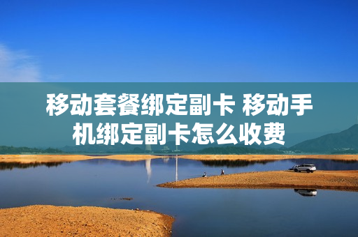 移动套餐绑定副卡 移动手机绑定副卡怎么收费