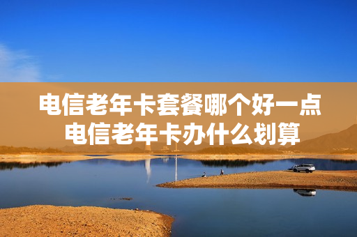 电信老年卡套餐哪个好一点 电信老年卡办什么划算