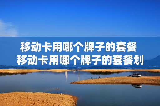 移动卡用哪个牌子的套餐 移动卡用哪个牌子的套餐划算