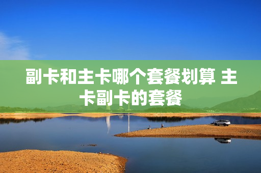 副卡和主卡哪个套餐划算 主卡副卡的套餐