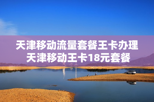 天津移动流量套餐王卡办理 天津移动王卡18元套餐