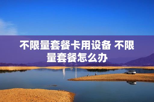 不限量套餐卡用设备 不限量套餐怎么办