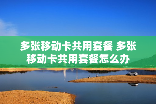 多张移动卡共用套餐 多张移动卡共用套餐怎么办