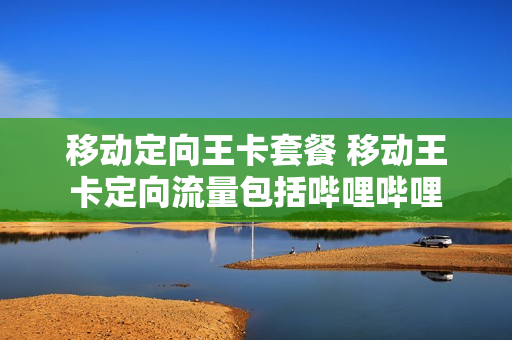 移动定向王卡套餐 移动王卡定向流量包括哔哩哔哩