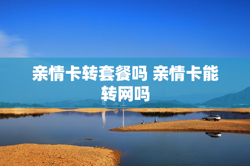 亲情卡转套餐吗 亲情卡能转网吗