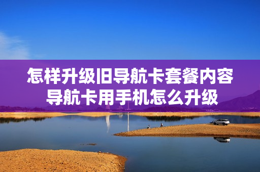 怎样升级旧导航卡套餐内容 导航卡用手机怎么升级