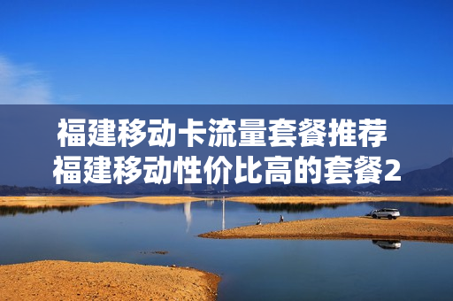 福建移动卡流量套餐推荐 福建移动性价比高的套餐2020