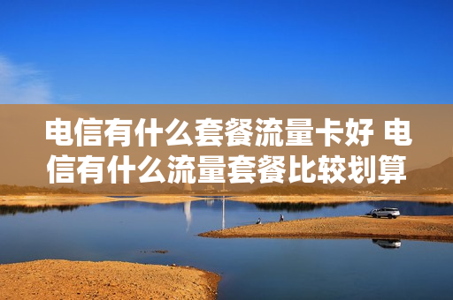 电信有什么套餐流量卡好 电信有什么流量套餐比较划算
