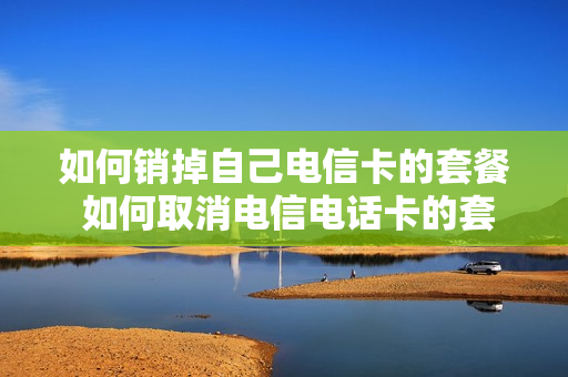 如何销掉自己电信卡的套餐 如何取消电信电话卡的套餐