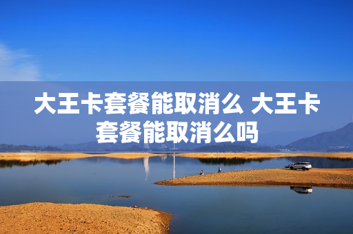 大王卡套餐能取消么 大王卡套餐能取消么吗
