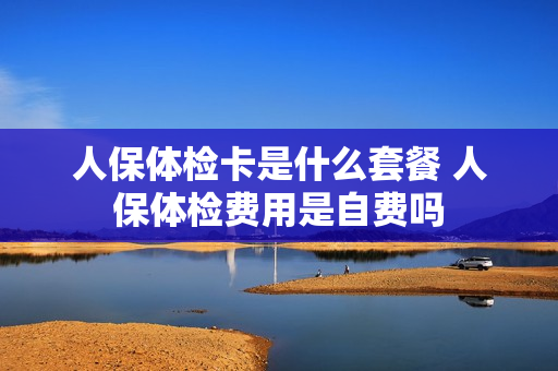 人保体检卡是什么套餐 人保体检费用是自费吗