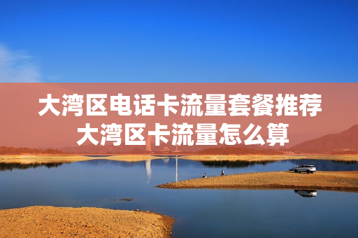 大湾区电话卡流量套餐推荐 大湾区卡流量怎么算
