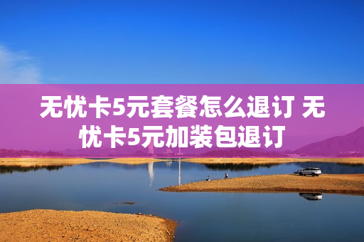 无忧卡5元套餐怎么退订 无忧卡5元加装包退订