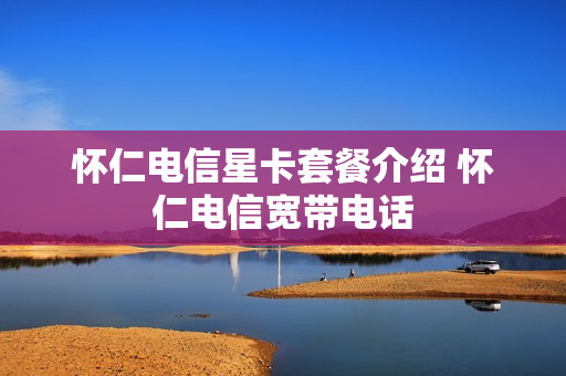 怀仁电信星卡套餐介绍 怀仁电信宽带电话