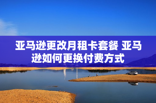 亚马逊更改月租卡套餐 亚马逊如何更换付费方式