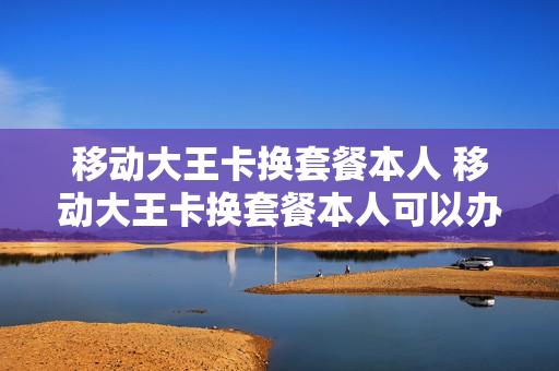 移动大王卡换套餐本人 移动大王卡换套餐本人可以办吗