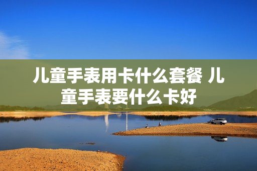 儿童手表用卡什么套餐 儿童手表要什么卡好