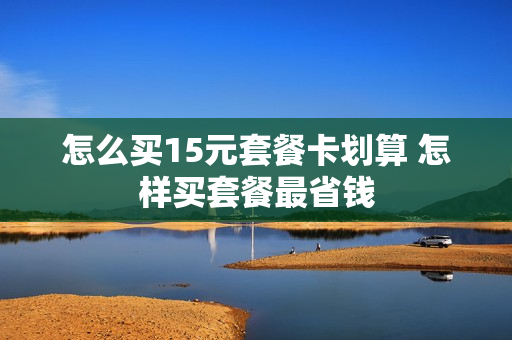 怎么买15元套餐卡划算 怎样买套餐最省钱