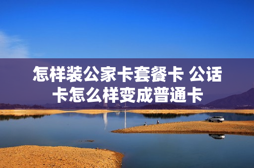 怎样装公家卡套餐卡 公话卡怎么样变成普通卡
