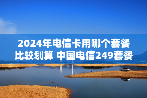2024年电信卡用哪个套餐比较划算 中国电信249套餐