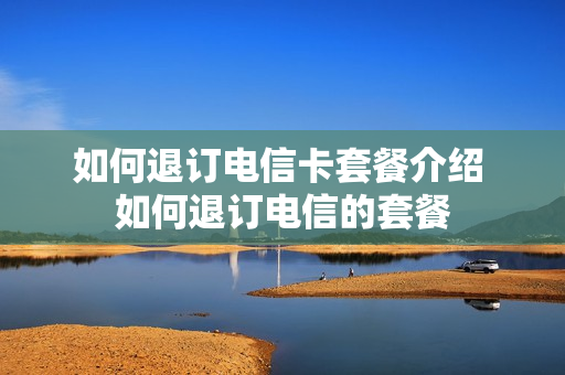 如何退订电信卡套餐介绍 如何退订电信的套餐