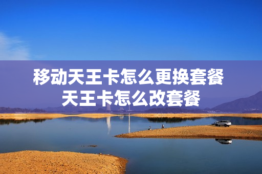 移动天王卡怎么更换套餐 天王卡怎么改套餐