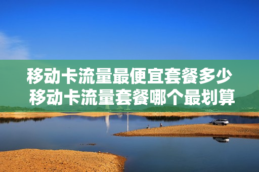 移动卡流量最便宜套餐多少 移动卡流量套餐哪个最划算百度百科
