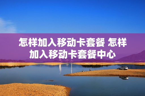 怎样加入移动卡套餐 怎样加入移动卡套餐中心