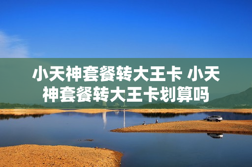 小天神套餐转大王卡 小天神套餐转大王卡划算吗