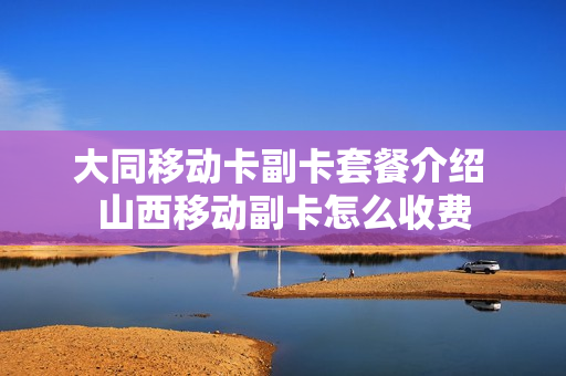大同移动卡副卡套餐介绍 山西移动副卡怎么收费