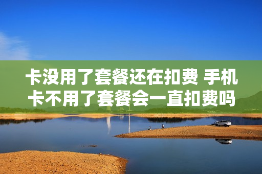 卡没用了套餐还在扣费 手机卡不用了套餐会一直扣费吗