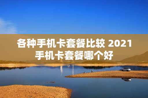 各种手机卡套餐比较 2021手机卡套餐哪个好