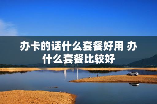 办卡的话什么套餐好用 办什么套餐比较好